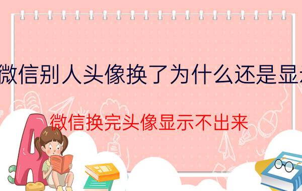 微信别人头像换了为什么还是显示 微信换完头像显示不出来？